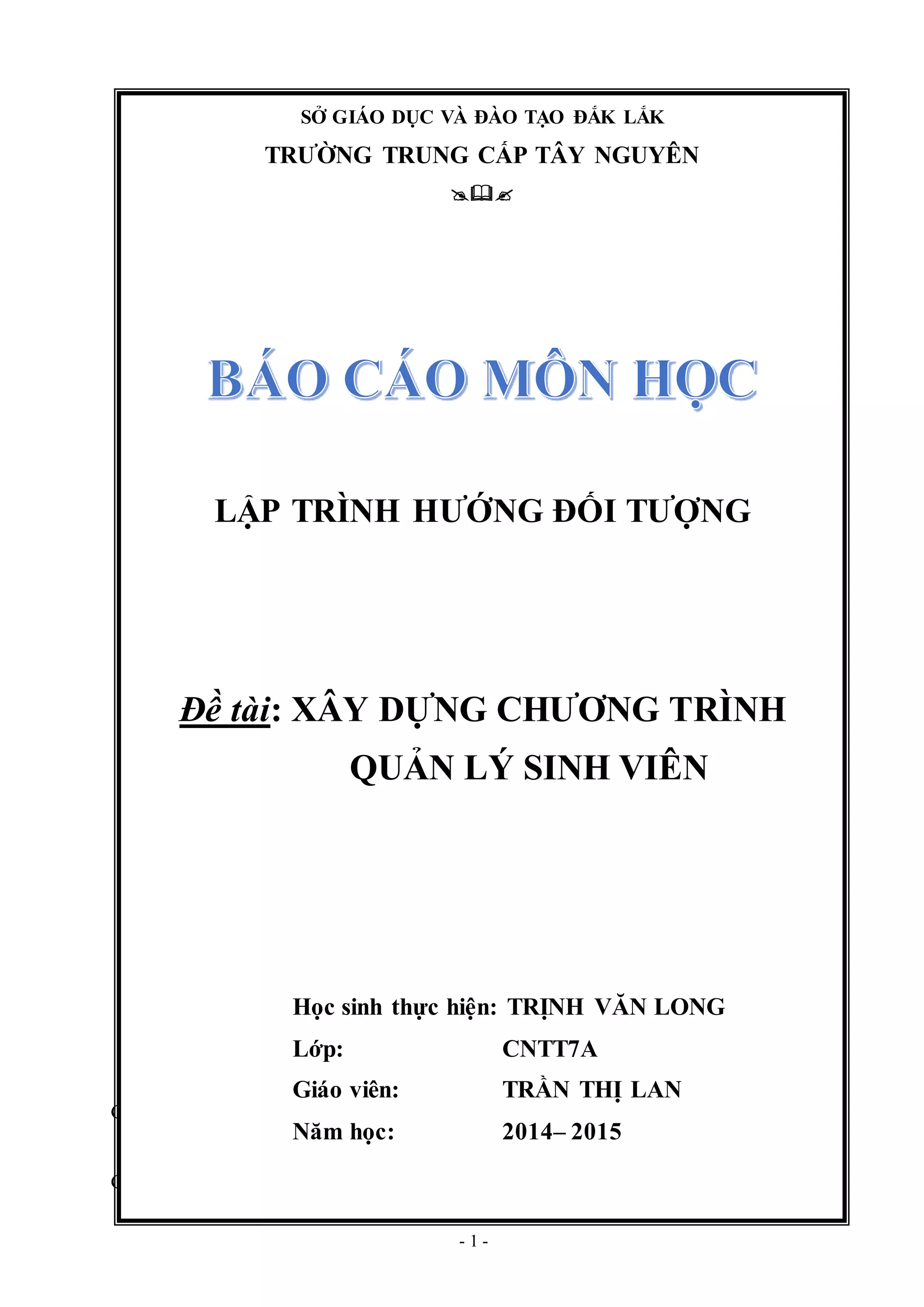 - 1 -
Gi¸o ¸n sè: .... Sè tiÕt : ....... Tæng sè tiÕt ®·
Giáo án số:................. Số tiết:.............
SỞ GIÁO DỤC VÀ ĐÀO TẠO ĐẮK LẮK
TRƯỜNG TRUNG CẤP TÂY NGUYÊN

LẬP TRÌNH HƯỚNG ĐỐI TƯỢNG
Đề tài: XÂY DỰNG CHƯƠNG TRÌNH
QUẢN LÝ SINH VIÊN
Học sinh thực hiện: TRỊNH VĂN LONG
Lớp: CNTT7A
Giáo viên: TRẦN THỊ LAN
Năm học: 2014– 2015
 