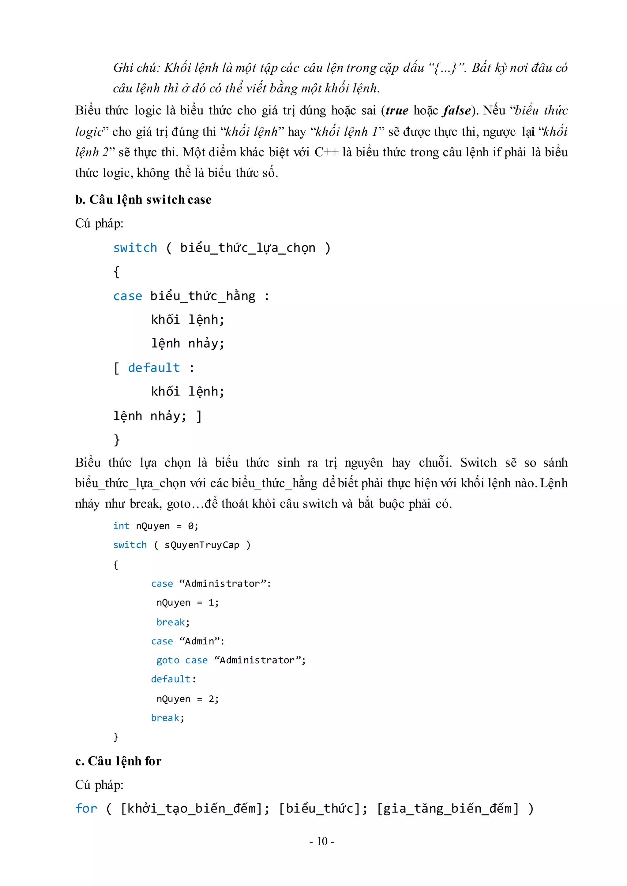 - 10 -
Ghi chú: Khối lệnh là một tập các câu lện trong cặp dấu “{…}”. Bất kỳ nơi đâu có
câu lệnh thì ở đó có thể viết bằng một khối lệnh.
Biểu thức logic là biểu thức cho giá trị dúng hoặc sai (true hoặc false). Nếu “biểu thức
logic” cho giá trị đúng thì “khối lệnh” hay “khối lệnh 1” sẽ được thực thi, ngược lại “khối
lệnh 2” sẽ thực thi. Một điểm khác biệt với C++ là biểu thức trong câu lệnh if phải là biểu
thức logic, không thể là biểu thức số.
b. Câu lệnh switch case
Cú pháp:
switch ( biểu_thức_lựa_chọn )
{
case biểu_thức_hằng :
khối lệnh;
lệnh nhảy;
[ default :
khối lệnh;
lệnh nhảy; ]
}
Biểu thức lựa chọn là biểu thức sinh ra trị nguyên hay chuỗi. Switch sẽ so sánh
biểu_thức_lựa_chọn với các biểu_thức_hằng đểbiết phải thực hiện với khối lệnh nào. Lệnh
nhảy như break, goto…để thoát khỏi câu switch và bắt buộc phải có.
int nQuyen = 0;
switch ( sQuyenTruyCap )
{
case “Administrator”:
nQuyen = 1;
break;
case “Admin”:
goto case “Administrator”;
default:
nQuyen = 2;
break;
}
c. Câu lệnh for
Cú pháp:
for ( [khởi_tạo_biến_đếm]; [biểu_thức]; [gia_tăng_biến_đếm] )
 