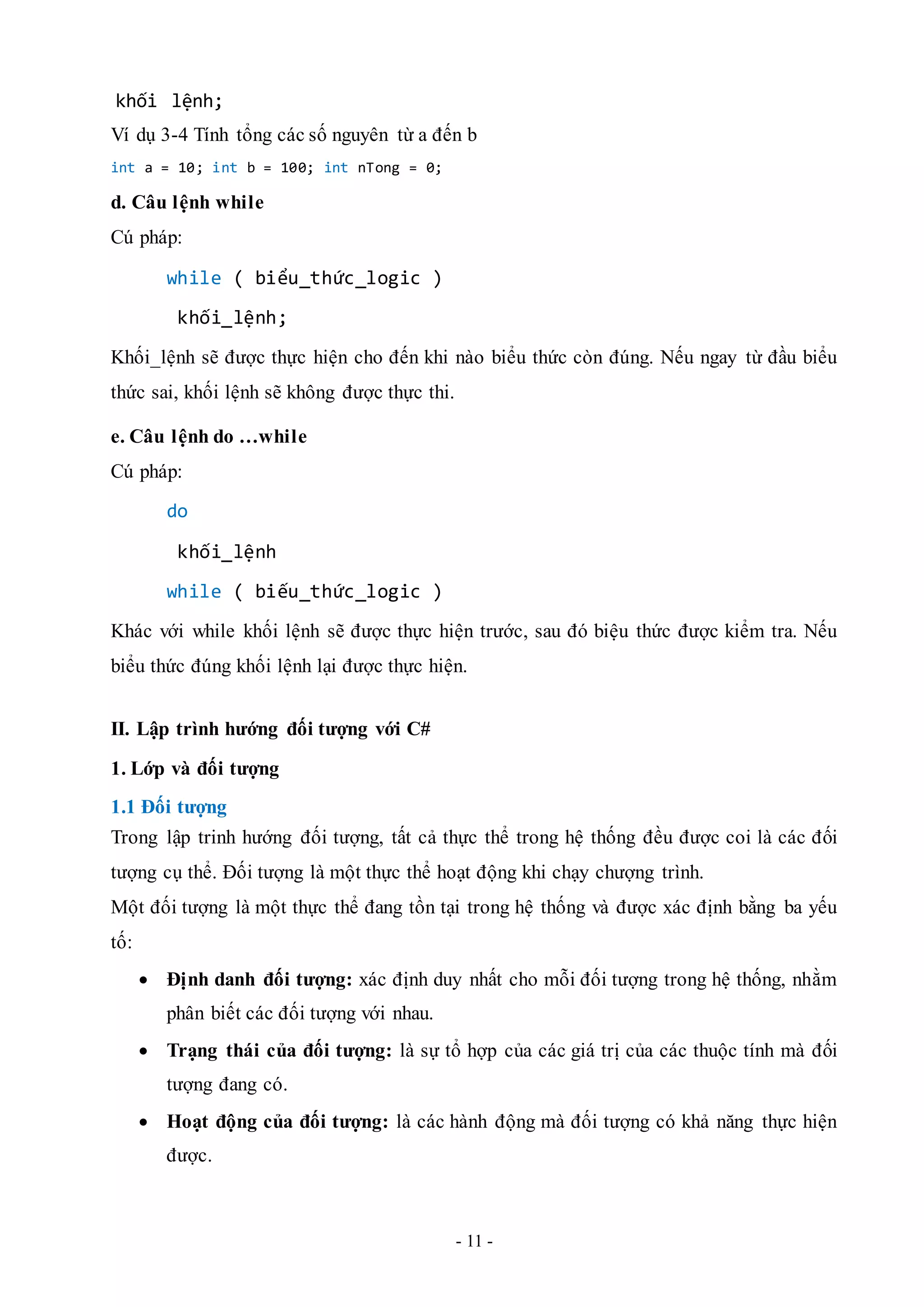 - 11 -
khối lệnh;
Ví dụ 3-4 Tính tổng các số nguyên từ a đến b
int a = 10; int b = 100; int nTong = 0;
d. Câu lệnh while
Cú pháp:
while ( biểu_thức_logic )
khối_lệnh;
Khối_lệnh sẽ được thực hiện cho đến khi nào biểu thức còn đúng. Nếu ngay từ đầu biểu
thức sai, khối lệnh sẽ không được thực thi.
e. Câu lệnh do …while
Cú pháp:
do
khối_lệnh
while ( biếu_thức_logic )
Khác với while khối lệnh sẽ được thực hiện trước, sau đó biệu thức được kiểm tra. Nếu
biểu thức đúng khối lệnh lại được thực hiện.
II. Lập trình hướng đối tượng với C#
1. Lớp và đối tượng
1.1 Đối tượng
Trong lập trinh hướng đối tượng, tất cả thực thể trong hệ thống đều được coi là các đối
tượng cụ thể. Đối tượng là một thực thể hoạt động khi chạy chượng trình.
Một đối tượng là một thực thể đang tồn tại trong hệ thống và được xác định bằng ba yếu
tố:
 Định danh đối tượng: xác định duy nhất cho mỗi đối tượng trong hệ thống, nhằm
phân biết các đối tượng với nhau.
 Trạng thái của đối tượng: là sự tổ hợp của các giá trị của các thuộc tính mà đối
tượng đang có.
 Hoạt động của đối tượng: là các hành động mà đối tượng có khả năng thực hiện
được.
 
