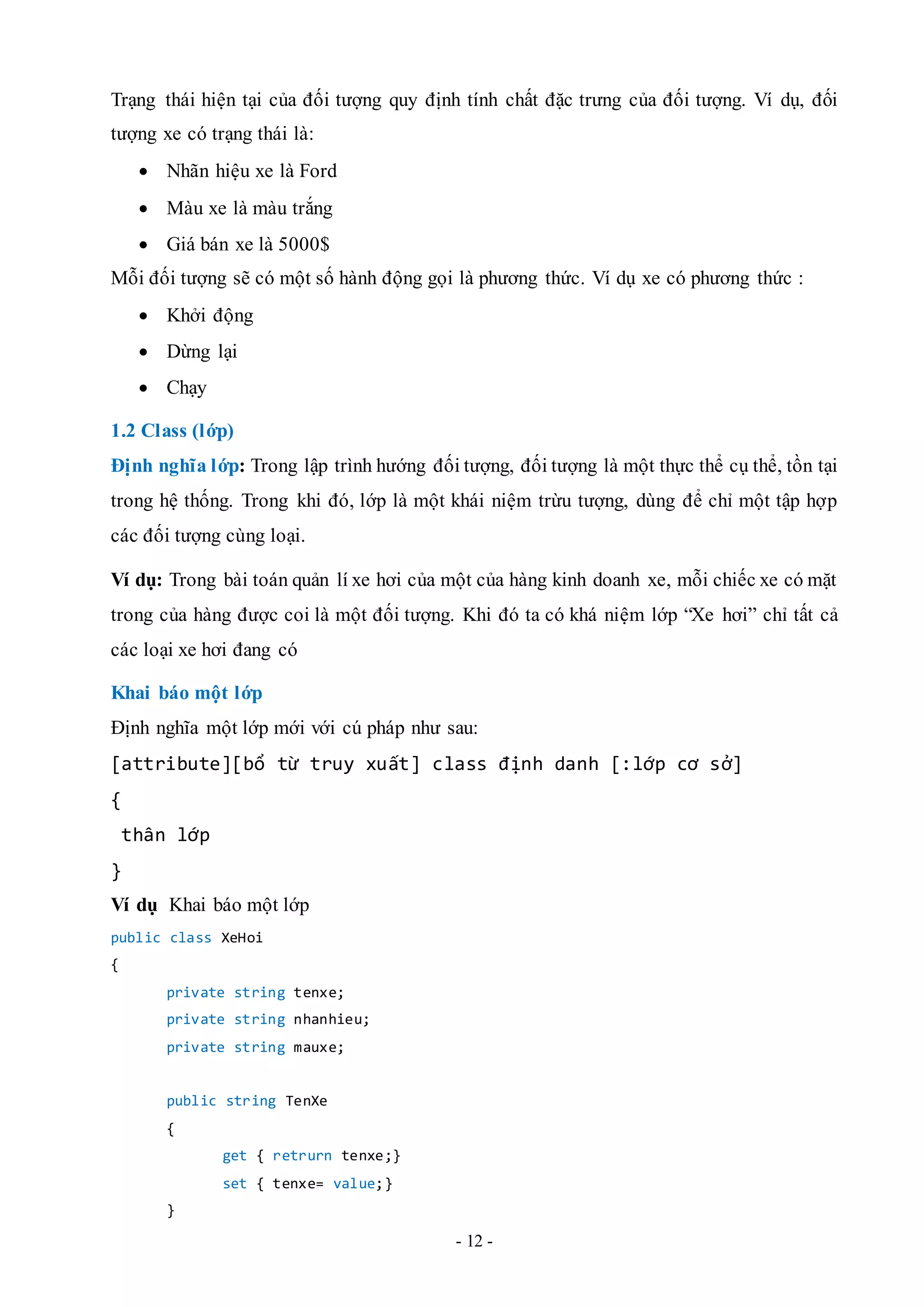 - 12 -
Trạng thái hiện tại của đối tượng quy định tính chất đặc trưng của đối tượng. Ví dụ, đối
tượng xe có trạng thái là:
 Nhãn hiệu xe là Ford
 Màu xe là màu trắng
 Giá bán xe là 5000$
Mỗi đối tượng sẽ có một số hành động gọi là phương thức. Ví dụ xe có phương thức :
 Khởi động
 Dừng lại
 Chạy
1.2 Class (lớp)
Định nghĩa lớp: Trong lập trình hướng đối tượng, đối tượng là một thực thể cụ thể, tồn tại
trong hệ thống. Trong khi đó, lớp là một khái niệm trừu tượng, dùng để chỉ một tập hợp
các đối tượng cùng loại.
Ví dụ: Trong bài toán quản lí xe hơi của một của hàng kinh doanh xe, mỗi chiếc xe có mặt
trong của hàng được coi là một đối tượng. Khi đó ta có khá niệm lớp “Xe hơi” chỉ tất cả
các loại xe hơi đang có
Khai báo một lớp
Định nghĩa một lớp mới với cú pháp như sau:
[attribute][bổ từ truy xuất] class định danh [:lớp cơ sở]
{
thân lớp
}
Ví dụ Khai báo một lớp
public class XeHoi
{
private string tenxe;
private string nhanhieu;
private string mauxe;
public string TenXe
{
get { retrurn tenxe;}
set { tenxe= value;}
}
 