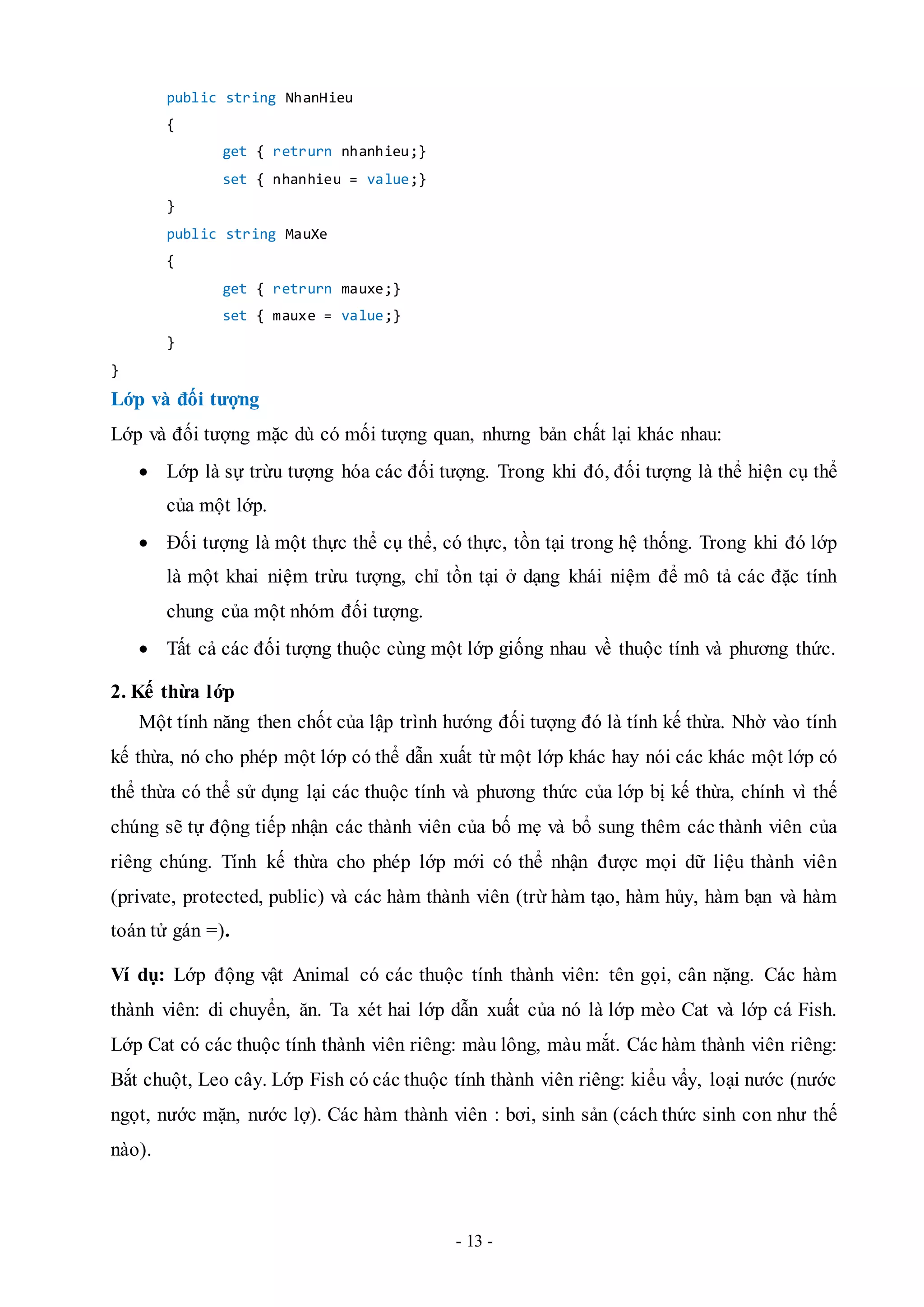 - 13 -
public string NhanHieu
{
get { retrurn nhanhieu;}
set { nhanhieu = value;}
}
public string MauXe
{
get { retrurn mauxe;}
set { mauxe = value;}
}
}
Lớp và đối tượng
Lớp và đối tượng mặc dù có mối tượng quan, nhưng bản chất lại khác nhau:
 Lớp là sự trừu tượng hóa các đối tượng. Trong khi đó, đối tượng là thể hiện cụ thể
của một lớp.
 Đối tượng là một thực thể cụ thể, có thực, tồn tại trong hệ thống. Trong khi đó lớp
là một khai niệm trừu tượng, chỉ tồn tại ở dạng khái niệm để mô tả các đặc tính
chung của một nhóm đối tượng.
 Tất cả các đối tượng thuộc cùng một lớp giống nhau về thuộc tính và phương thức.
2. Kế thừa lớp
Một tính năng then chốt của lập trình hướng đối tượng đó là tính kế thừa. Nhờ vào tính
kế thừa, nó cho phép một lớp có thể dẫn xuất từ một lớp khác hay nói các khác một lớp có
thể thừa có thể sử dụng lại các thuộc tính và phương thức của lớp bị kế thừa, chính vì thế
chúng sẽ tự động tiếp nhận các thành viên của bố mẹ và bổ sung thêm các thành viên của
riêng chúng. Tính kế thừa cho phép lớp mới có thể nhận được mọi dữ liệu thành viên
(private, protected, public) và các hàm thành viên (trừ hàm tạo, hàm hủy, hàm bạn và hàm
toán tử gán =).
Ví dụ: Lớp động vật Animal có các thuộc tính thành viên: tên gọi, cân nặng. Các hàm
thành viên: di chuyển, ăn. Ta xét hai lớp dẫn xuất của nó là lớp mèo Cat và lớp cá Fish.
Lớp Cat có các thuộc tính thành viên riêng: màu lông, màu mắt. Các hàm thành viên riêng:
Bắt chuột, Leo cây. Lớp Fish có các thuộc tính thành viên riêng: kiểu vẩy, loại nước (nước
ngọt, nước mặn, nước lợ). Các hàm thành viên : bơi, sinh sản (cách thức sinh con như thế
nào).
 