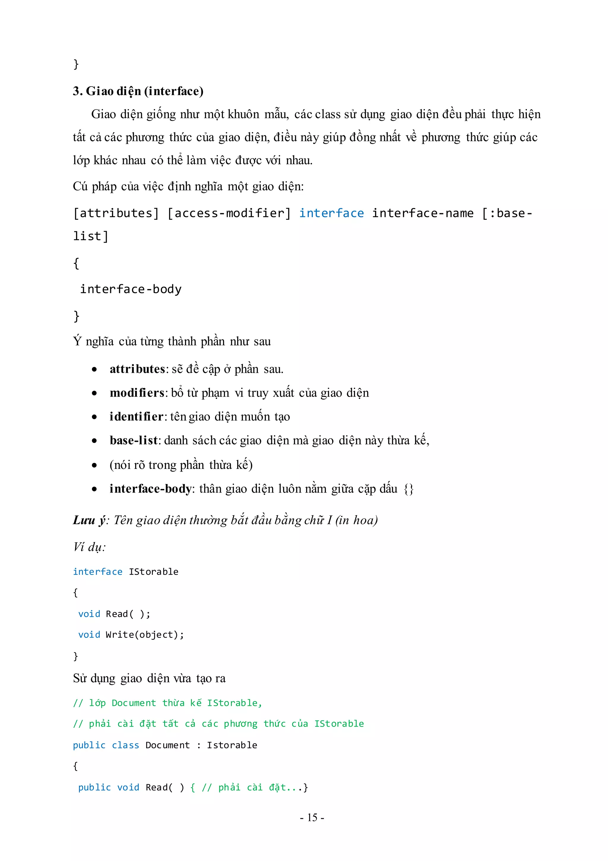 - 15 -
}
3. Giao diện (interface)
Giao diện giống như một khuôn mẫu, các class sử dụng giao diện đều phải thực hiện
tất cả các phương thức của giao diện, điều này giúp đồng nhất về phương thức giúp các
lớp khác nhau có thể làm việc được với nhau.
Cú pháp của việc định nghĩa một giao diện:
[attributes] [access-modifier] interface interface-name [:base-
list]
{
interface-body
}
Ý nghĩa của từng thành phần như sau
 attributes: sẽ đề cập ở phần sau.
 modifiers: bổ từ phạm vi truy xuất của giao diện
 identifier: têngiao diện muốn tạo
 base-list: danh sách các giao diện mà giao diện này thừa kế,
 (nói rõ trong phần thừa kế)
 interface-body: thân giao diện luôn nằm giữa cặp dấu {}
Lưu ý: Tên giao diện thường bắt đầu bằng chữ I (in hoa)
Ví dụ:
interface IStorable
{
void Read( );
void Write(object);
}
Sử dụng giao diện vừa tạo ra
// lớp Document thừa kế IStorable,
// phải cài đặt tất cả các phương thức của IStorable
public class Document : Istorable
{
public void Read( ) { // phải cài đặt...}
 