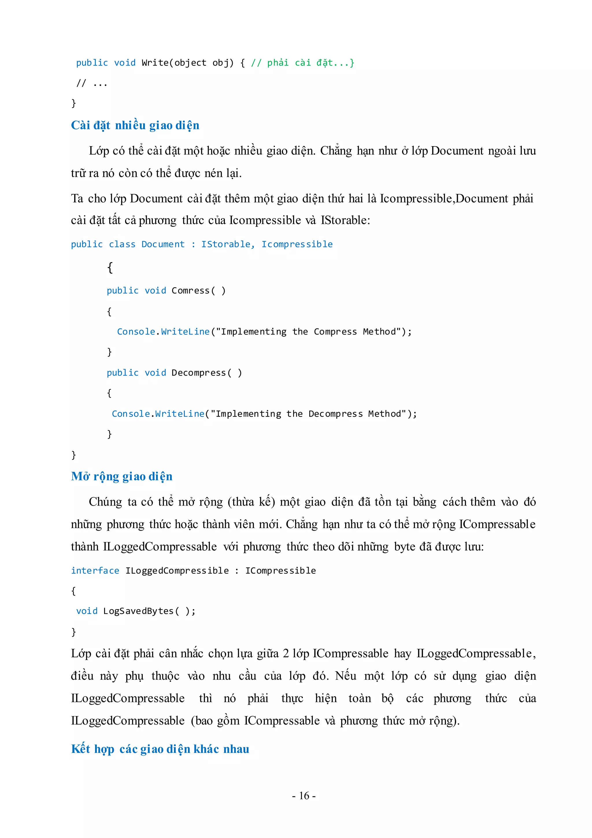 - 16 -
public void Write(object obj) { // phải cài đặt...}
// ...
}
Cài đặt nhiều giao diện
Lớp có thể cài đặt một hoặc nhiều giao diện. Chẳng hạn như ở lớp Document ngoài lưu
trữ ra nó còn có thể được nén lại.
Ta cho lớp Document cài đặt thêm một giao diện thứ hai là Icompressible,Document phải
cài đặt tất cả phương thức của Icompressible và IStorable:
public class Document : IStorable, Icompressible
{
public void Comress( )
{
Console.WriteLine("Implementing the Compress Method");
}
public void Decompress( )
{
Console.WriteLine("Implementing the Decompress Method");
}
}
Mở rộng giao diện
Chúng ta có thể mở rộng (thừa kế) một giao diện đã tồn tại bằng cách thêm vào đó
những phương thức hoặc thành viên mới. Chẳng hạn như ta có thể mở rộng ICompressable
thành ILoggedCompressable với phương thức theo dõi những byte đã được lưu:
interface ILoggedCompressible : ICompressible
{
void LogSavedBytes( );
}
Lớp cài đặt phải cân nhắc chọn lựa giữa 2 lớp ICompressable hay ILoggedCompressable,
điều này phụ thuộc vào nhu cầu của lớp đó. Nếu một lớp có sử dụng giao diện
ILoggedCompressable thì nó phải thực hiện toàn bộ các phương thức của
ILoggedCompressable (bao gồm ICompressable và phương thức mở rộng).
Kết hợp các giao diện khác nhau
 