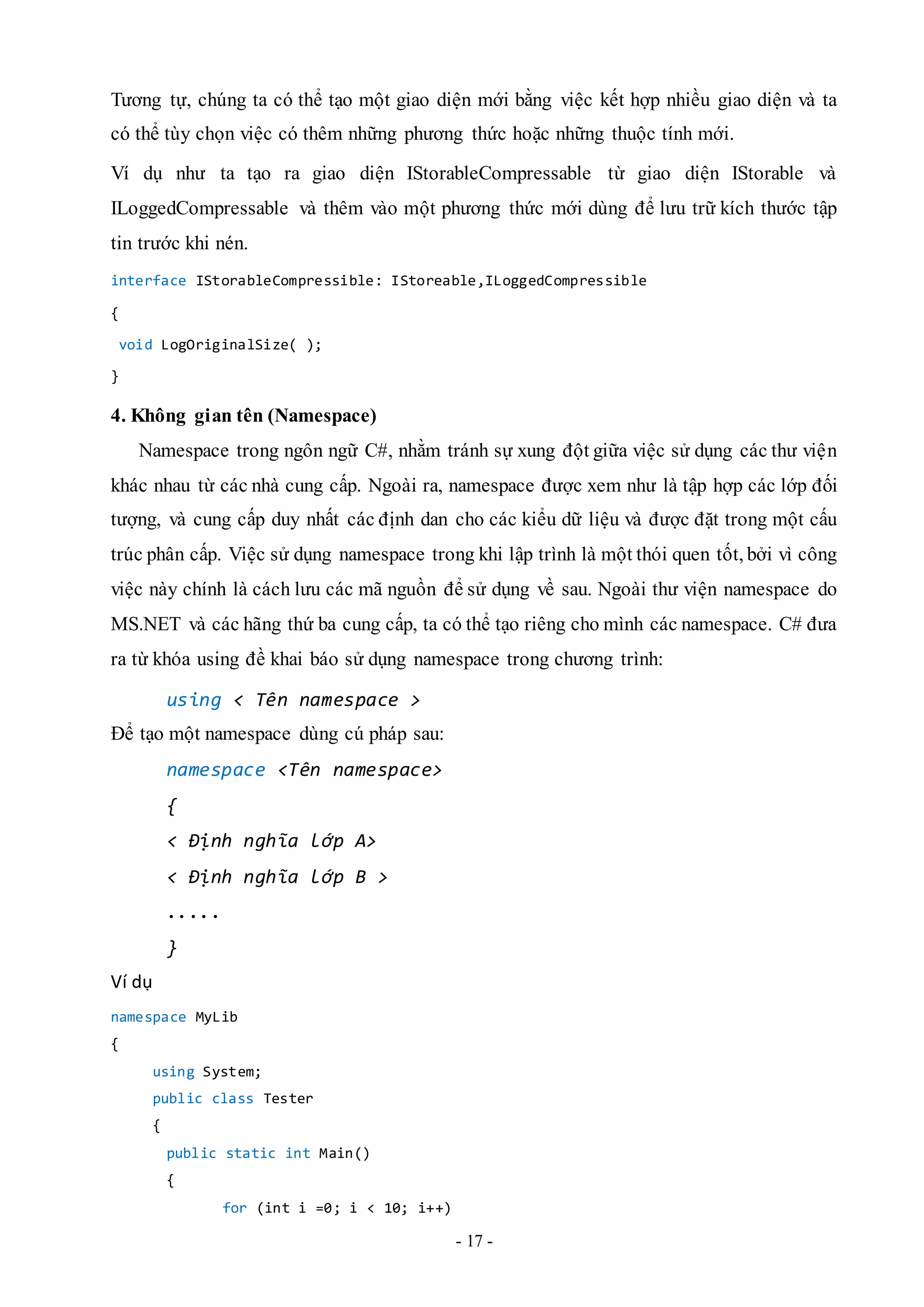 - 17 -
Tương tự, chúng ta có thể tạo một giao diện mới bằng việc kết hợp nhiều giao diện và ta
có thể tùy chọn việc có thêm những phương thức hoặc những thuộc tính mới.
Ví dụ như ta tạo ra giao diện IStorableCompressable từ giao diện IStorable và
ILoggedCompressable và thêm vào một phương thức mới dùng để lưu trữ kích thước tập
tin trước khi nén.
interface IStorableCompressible: IStoreable,ILoggedCompressible
{
void LogOriginalSize( );
}
4. Không gian tên (Namespace)
Namespace trong ngôn ngữ C#, nhằm tránh sự xung đột giữa việc sử dụng các thư viện
khác nhau từ các nhà cung cấp. Ngoài ra, namespace được xem như là tập hợp các lớp đối
tượng, và cung cấp duy nhất các định dan cho các kiểu dữ liệu và được đặt trong một cấu
trúc phân cấp. Việc sử dụng namespace trong khi lập trình là một thói quen tốt, bởi vì công
việc này chính là cách lưu các mã nguồn để sử dụng về sau. Ngoài thư viện namespace do
MS.NET và các hãng thứ ba cung cấp, ta có thể tạo riêng cho mình các namespace. C# đưa
ra từ khóa using đề khai báo sử dụng namespace trong chương trình:
using < Tên namespace >
Để tạo một namespace dùng cú pháp sau:
namespace <Tên namespace>
{
< Định nghĩa lớp A>
< Định nghĩa lớp B >
.....
}
Ví dụ
namespace MyLib
{
using System;
public class Tester
{
public static int Main()
{
for (int i =0; i < 10; i++)
 