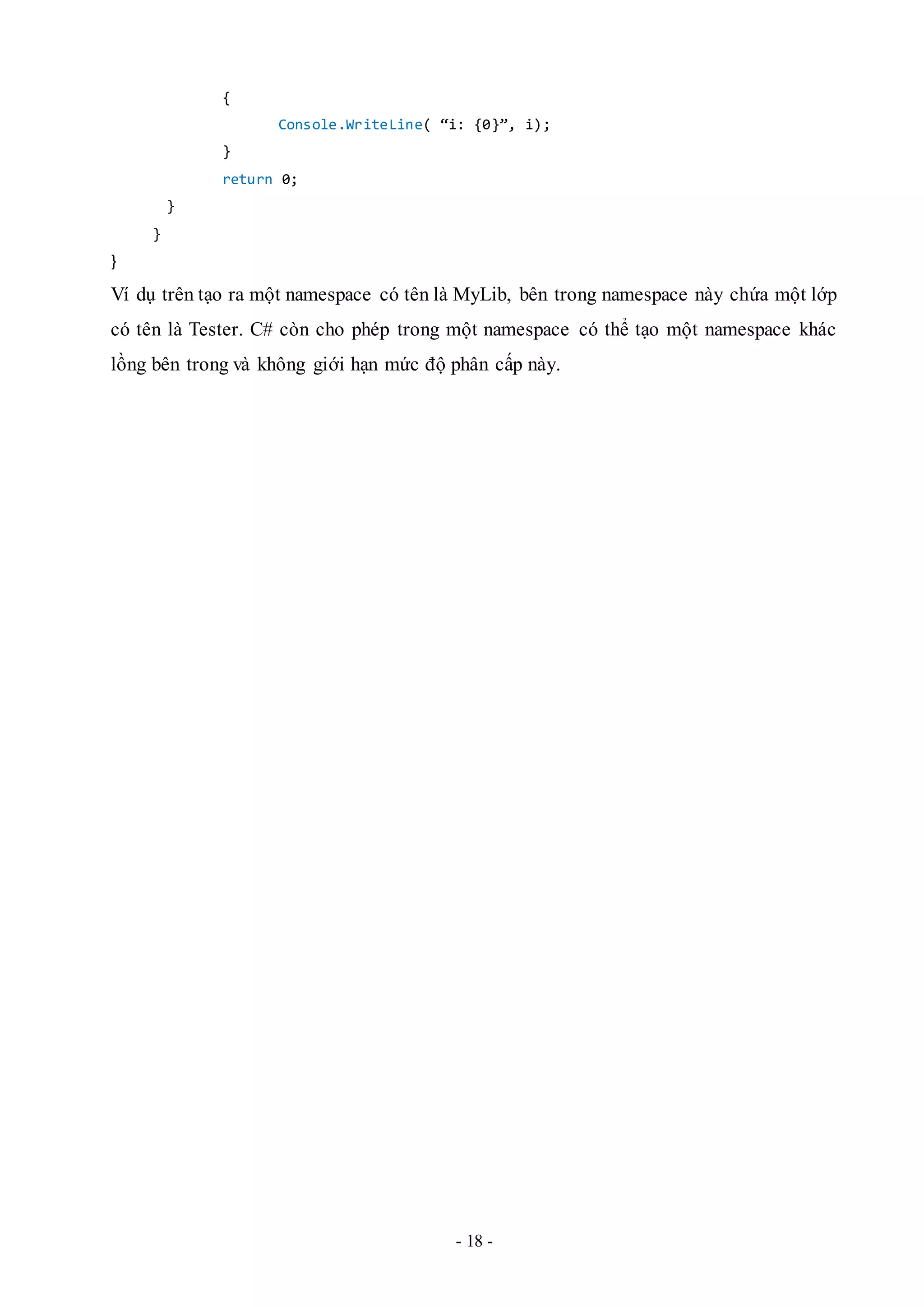 - 18 -
{
Console.WriteLine( “i: {0}”, i);
}
return 0;
}
}
}
Ví dụ trên tạo ra một namespace có tên là MyLib, bên trong namespace này chứa một lớp
có tên là Tester. C# còn cho phép trong một namespace có thể tạo một namespace khác
lồng bên trong và không giới hạn mức độ phân cấp này.
 