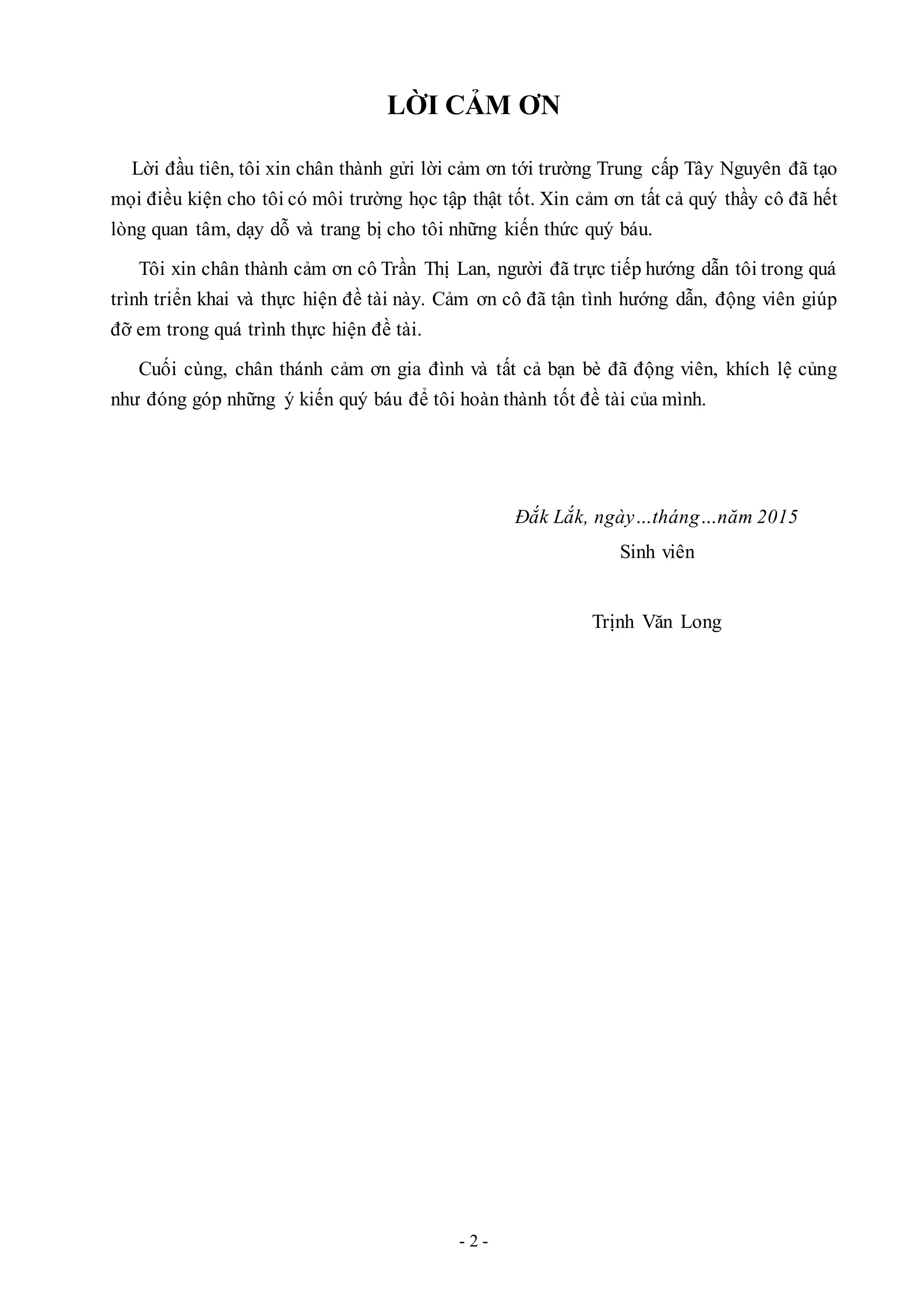 - 2 -
LỜI CẢM ƠN
Lời đầu tiên, tôi xin chân thành gửi lời cảm ơn tới trường Trung cấp Tây Nguyên đã tạo
mọi điều kiện cho tôi có môi trường học tập thật tốt. Xin cảm ơn tất cả quý thầy cô đã hết
lòng quan tâm, dạy dỗ và trang bị cho tôi những kiến thức quý báu.
Tôi xin chân thành cảm ơn cô Trần Thị Lan, người đã trực tiếp hướng dẫn tôi trong quá
trình triển khai và thực hiện đề tài này. Cảm ơn cô đã tận tình hướng dẫn, động viên giúp
đỡ em trong quá trình thực hiện đề tài.
Cuối cùng, chân thánh cảm ơn gia đình và tất cả bạn bè đã động viên, khích lệ củng
như đóng góp những ý kiến quý báu để tôi hoàn thành tốt đề tài của mình.
Đắk Lắk, ngày…tháng…năm 2015
Sinh viên
Trịnh Văn Long
 