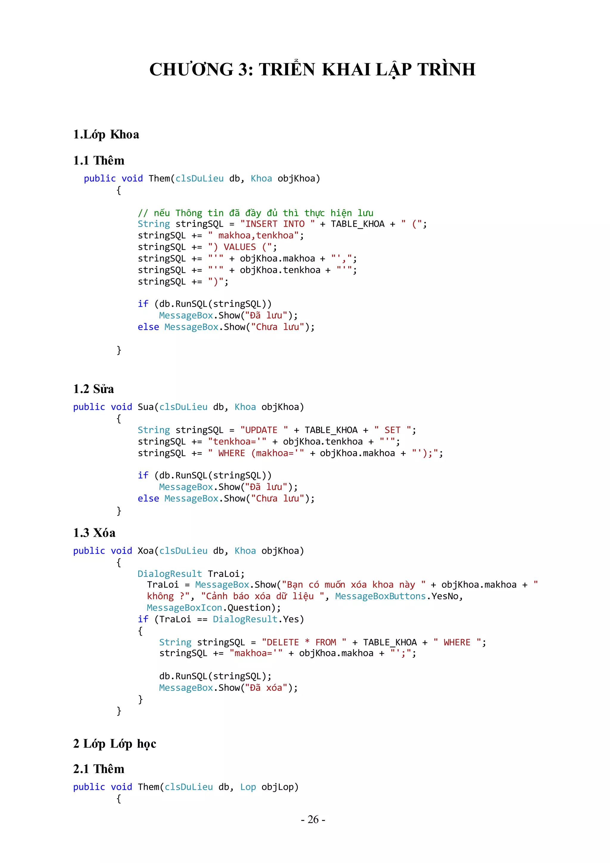 - 26 -
CHƯƠNG 3: TRIỂN KHAI LẬP TRÌNH
1.Lớp Khoa
1.1 Thêm
public void Them(clsDuLieu db, Khoa objKhoa)
{
// nếu Thông tin đã đầy đủ thì thực hiện lưu
String stringSQL = "INSERT INTO " + TABLE_KHOA + " (";
stringSQL += " makhoa,tenkhoa";
stringSQL += ") VALUES (";
stringSQL += "'" + objKhoa.makhoa + "',";
stringSQL += "'" + objKhoa.tenkhoa + "'";
stringSQL += ")";
if (db.RunSQL(stringSQL))
MessageBox.Show("Đã lưu");
else MessageBox.Show("Chưa lưu");
}
1.2 Sửa
public void Sua(clsDuLieu db, Khoa objKhoa)
{
String stringSQL = "UPDATE " + TABLE_KHOA + " SET ";
stringSQL += "tenkhoa='" + objKhoa.tenkhoa + "'";
stringSQL += " WHERE (makhoa='" + objKhoa.makhoa + "');";
if (db.RunSQL(stringSQL))
MessageBox.Show("Đã lưu");
else MessageBox.Show("Chưa lưu");
}
1.3 Xóa
public void Xoa(clsDuLieu db, Khoa objKhoa)
{
DialogResult TraLoi;
TraLoi = MessageBox.Show("Bạn có muốn xóa khoa này " + objKhoa.makhoa + "
không ?", "Cảnh báo xóa dữ liệu ", MessageBoxButtons.YesNo,
MessageBoxIcon.Question);
if (TraLoi == DialogResult.Yes)
{
String stringSQL = "DELETE * FROM " + TABLE_KHOA + " WHERE ";
stringSQL += "makhoa='" + objKhoa.makhoa + "';";
db.RunSQL(stringSQL);
MessageBox.Show("Đã xóa");
}
}
2 Lớp Lớp học
2.1 Thêm
public void Them(clsDuLieu db, Lop objLop)
{
 