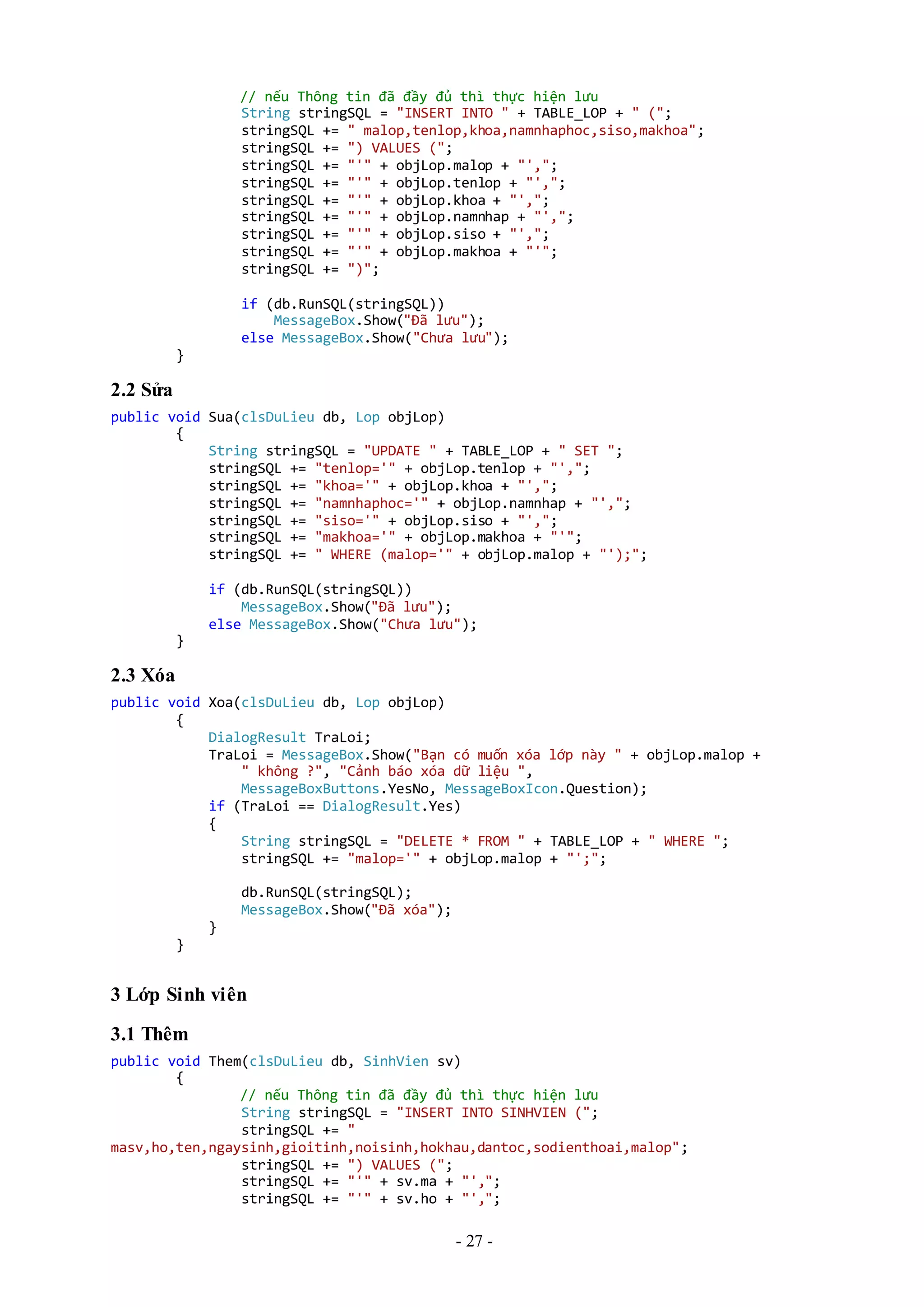 - 27 -
// nếu Thông tin đã đầy đủ thì thực hiện lưu
String stringSQL = "INSERT INTO " + TABLE_LOP + " (";
stringSQL += " malop,tenlop,khoa,namnhaphoc,siso,makhoa";
stringSQL += ") VALUES (";
stringSQL += "'" + objLop.malop + "',";
stringSQL += "'" + objLop.tenlop + "',";
stringSQL += "'" + objLop.khoa + "',";
stringSQL += "'" + objLop.namnhap + "',";
stringSQL += "'" + objLop.siso + "',";
stringSQL += "'" + objLop.makhoa + "'";
stringSQL += ")";
if (db.RunSQL(stringSQL))
MessageBox.Show("Đã lưu");
else MessageBox.Show("Chưa lưu");
}
2.2 Sửa
public void Sua(clsDuLieu db, Lop objLop)
{
String stringSQL = "UPDATE " + TABLE_LOP + " SET ";
stringSQL += "tenlop='" + objLop.tenlop + "',";
stringSQL += "khoa='" + objLop.khoa + "',";
stringSQL += "namnhaphoc='" + objLop.namnhap + "',";
stringSQL += "siso='" + objLop.siso + "',";
stringSQL += "makhoa='" + objLop.makhoa + "'";
stringSQL += " WHERE (malop='" + objLop.malop + "');";
if (db.RunSQL(stringSQL))
MessageBox.Show("Đã lưu");
else MessageBox.Show("Chưa lưu");
}
2.3 Xóa
public void Xoa(clsDuLieu db, Lop objLop)
{
DialogResult TraLoi;
TraLoi = MessageBox.Show("Bạn có muốn xóa lớp này " + objLop.malop +
" không ?", "Cảnh báo xóa dữ liệu ",
MessageBoxButtons.YesNo, MessageBoxIcon.Question);
if (TraLoi == DialogResult.Yes)
{
String stringSQL = "DELETE * FROM " + TABLE_LOP + " WHERE ";
stringSQL += "malop='" + objLop.malop + "';";
db.RunSQL(stringSQL);
MessageBox.Show("Đã xóa");
}
}
3 Lớp Sinh viên
3.1 Thêm
public void Them(clsDuLieu db, SinhVien sv)
{
// nếu Thông tin đã đầy đủ thì thực hiện lưu
String stringSQL = "INSERT INTO SINHVIEN (";
stringSQL += "
masv,ho,ten,ngaysinh,gioitinh,noisinh,hokhau,dantoc,sodienthoai,malop";
stringSQL += ") VALUES (";
stringSQL += "'" + sv.ma + "',";
stringSQL += "'" + sv.ho + "',";
 