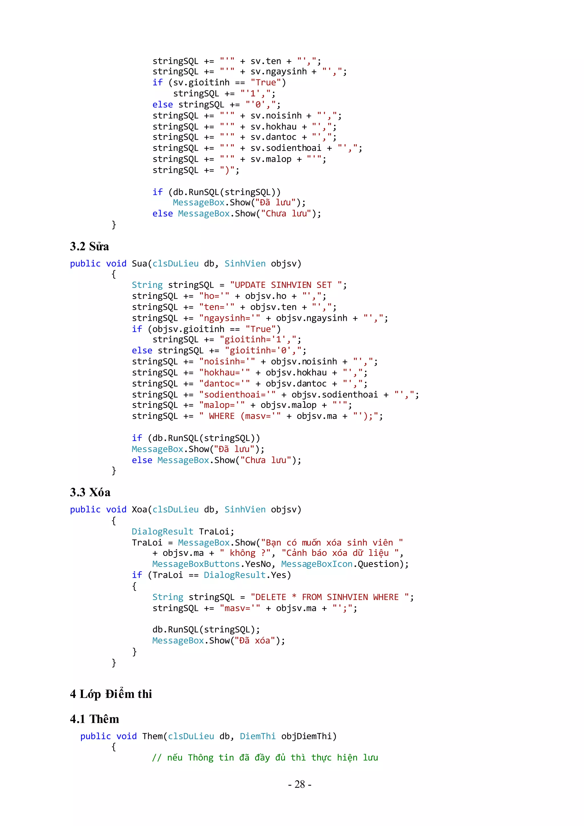 - 28 -
stringSQL += "'" + sv.ten + "',";
stringSQL += "'" + sv.ngaysinh + "',";
if (sv.gioitinh == "True")
stringSQL += "'1',";
else stringSQL += "'0',";
stringSQL += "'" + sv.noisinh + "',";
stringSQL += "'" + sv.hokhau + "',";
stringSQL += "'" + sv.dantoc + "',";
stringSQL += "'" + sv.sodienthoai + "',";
stringSQL += "'" + sv.malop + "'";
stringSQL += ")";
if (db.RunSQL(stringSQL))
MessageBox.Show("Đã lưu");
else MessageBox.Show("Chưa lưu");
}
3.2 Sửa
public void Sua(clsDuLieu db, SinhVien objsv)
{
String stringSQL = "UPDATE SINHVIEN SET ";
stringSQL += "ho='" + objsv.ho + "',";
stringSQL += "ten='" + objsv.ten + "',";
stringSQL += "ngaysinh='" + objsv.ngaysinh + "',";
if (objsv.gioitinh == "True")
stringSQL += "gioitinh='1',";
else stringSQL += "gioitinh='0',";
stringSQL += "noisinh='" + objsv.noisinh + "',";
stringSQL += "hokhau='" + objsv.hokhau + "',";
stringSQL += "dantoc='" + objsv.dantoc + "',";
stringSQL += "sodienthoai='" + objsv.sodienthoai + "',";
stringSQL += "malop='" + objsv.malop + "'";
stringSQL += " WHERE (masv='" + objsv.ma + "');";
if (db.RunSQL(stringSQL))
MessageBox.Show("Đã lưu");
else MessageBox.Show("Chưa lưu");
}
3.3 Xóa
public void Xoa(clsDuLieu db, SinhVien objsv)
{
DialogResult TraLoi;
TraLoi = MessageBox.Show("Bạn có muốn xóa sinh viên "
+ objsv.ma + " không ?", "Cảnh báo xóa dữ liệu ",
MessageBoxButtons.YesNo, MessageBoxIcon.Question);
if (TraLoi == DialogResult.Yes)
{
String stringSQL = "DELETE * FROM SINHVIEN WHERE ";
stringSQL += "masv='" + objsv.ma + "';";
db.RunSQL(stringSQL);
MessageBox.Show("Đã xóa");
}
}
4 Lớp Điểm thi
4.1 Thêm
public void Them(clsDuLieu db, DiemThi objDiemThi)
{
// nếu Thông tin đã đầy đủ thì thực hiện lưu
 