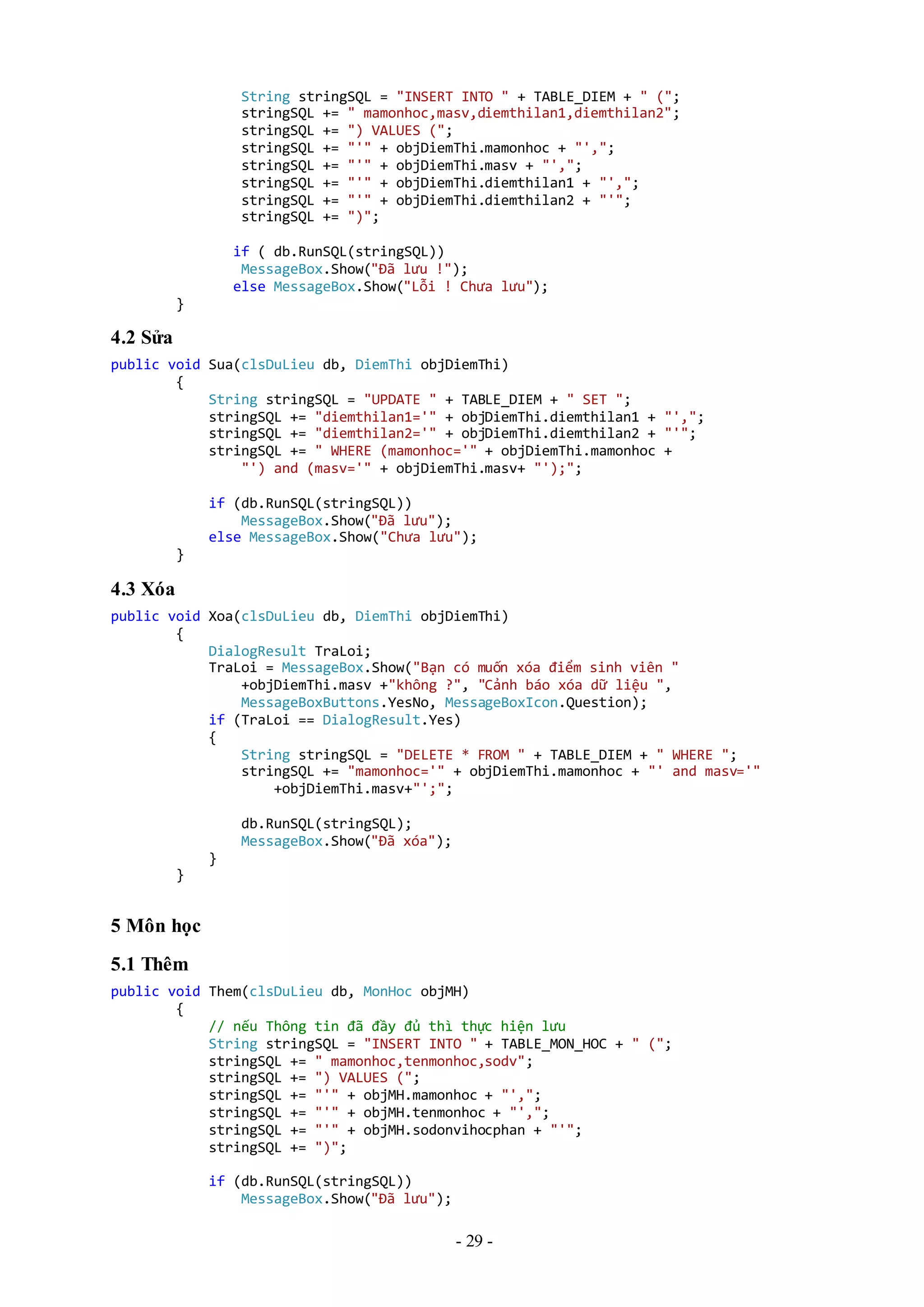 - 29 -
String stringSQL = "INSERT INTO " + TABLE_DIEM + " (";
stringSQL += " mamonhoc,masv,diemthilan1,diemthilan2";
stringSQL += ") VALUES (";
stringSQL += "'" + objDiemThi.mamonhoc + "',";
stringSQL += "'" + objDiemThi.masv + "',";
stringSQL += "'" + objDiemThi.diemthilan1 + "',";
stringSQL += "'" + objDiemThi.diemthilan2 + "'";
stringSQL += ")";
if ( db.RunSQL(stringSQL))
MessageBox.Show("Đã lưu !");
else MessageBox.Show("Lỗi ! Chưa lưu");
}
4.2 Sửa
public void Sua(clsDuLieu db, DiemThi objDiemThi)
{
String stringSQL = "UPDATE " + TABLE_DIEM + " SET ";
stringSQL += "diemthilan1='" + objDiemThi.diemthilan1 + "',";
stringSQL += "diemthilan2='" + objDiemThi.diemthilan2 + "'";
stringSQL += " WHERE (mamonhoc='" + objDiemThi.mamonhoc +
"') and (masv='" + objDiemThi.masv+ "');";
if (db.RunSQL(stringSQL))
MessageBox.Show("Đã lưu");
else MessageBox.Show("Chưa lưu");
}
4.3 Xóa
public void Xoa(clsDuLieu db, DiemThi objDiemThi)
{
DialogResult TraLoi;
TraLoi = MessageBox.Show("Bạn có muốn xóa điểm sinh viên "
+objDiemThi.masv +"không ?", "Cảnh báo xóa dữ liệu ",
MessageBoxButtons.YesNo, MessageBoxIcon.Question);
if (TraLoi == DialogResult.Yes)
{
String stringSQL = "DELETE * FROM " + TABLE_DIEM + " WHERE ";
stringSQL += "mamonhoc='" + objDiemThi.mamonhoc + "' and masv='"
+objDiemThi.masv+"';";
db.RunSQL(stringSQL);
MessageBox.Show("Đã xóa");
}
}
5 Môn học
5.1 Thêm
public void Them(clsDuLieu db, MonHoc objMH)
{
// nếu Thông tin đã đầy đủ thì thực hiện lưu
String stringSQL = "INSERT INTO " + TABLE_MON_HOC + " (";
stringSQL += " mamonhoc,tenmonhoc,sodv";
stringSQL += ") VALUES (";
stringSQL += "'" + objMH.mamonhoc + "',";
stringSQL += "'" + objMH.tenmonhoc + "',";
stringSQL += "'" + objMH.sodonvihocphan + "'";
stringSQL += ")";
if (db.RunSQL(stringSQL))
MessageBox.Show("Đã lưu");
 