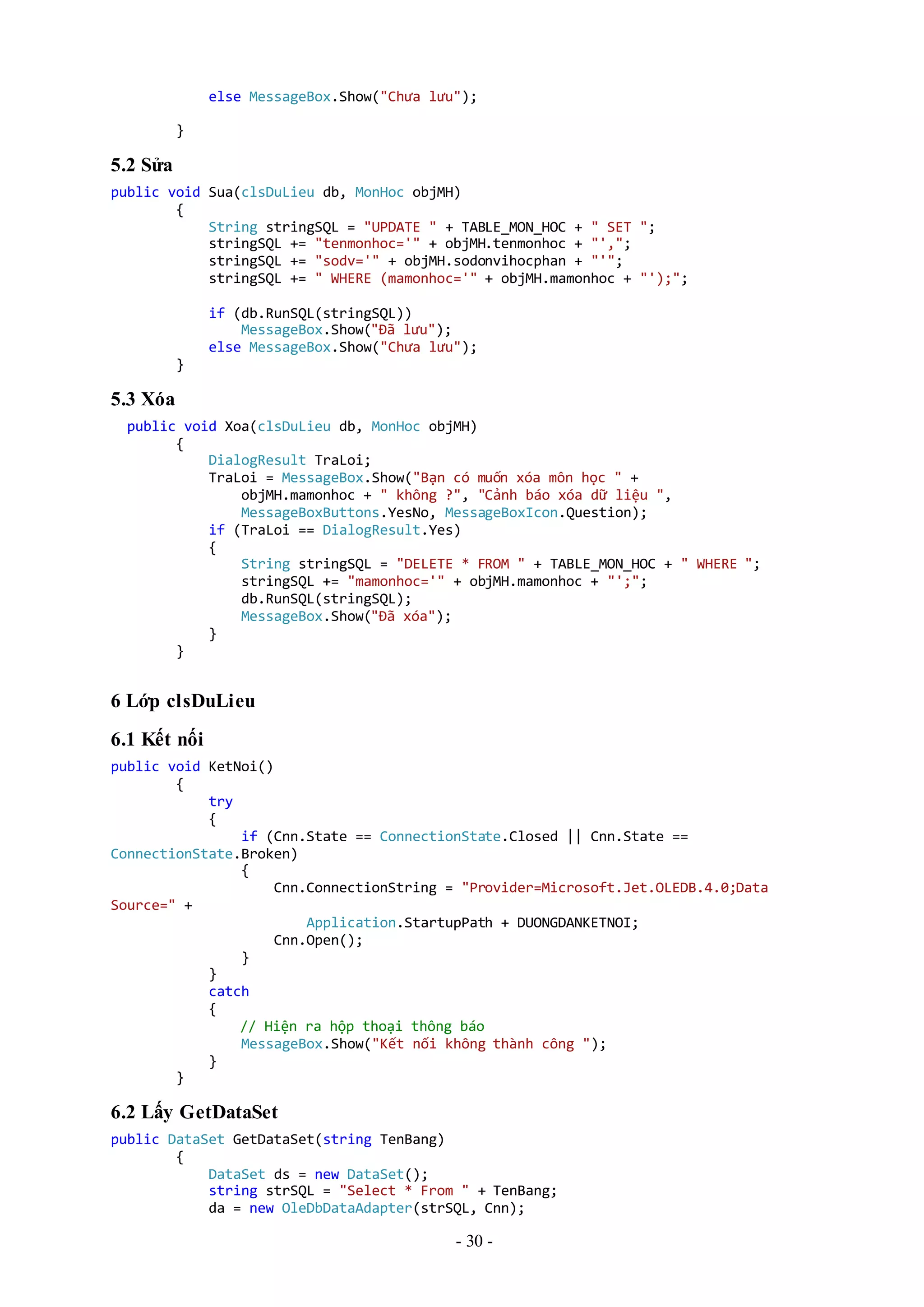 - 30 -
else MessageBox.Show("Chưa lưu");
}
5.2 Sửa
public void Sua(clsDuLieu db, MonHoc objMH)
{
String stringSQL = "UPDATE " + TABLE_MON_HOC + " SET ";
stringSQL += "tenmonhoc='" + objMH.tenmonhoc + "',";
stringSQL += "sodv='" + objMH.sodonvihocphan + "'";
stringSQL += " WHERE (mamonhoc='" + objMH.mamonhoc + "');";
if (db.RunSQL(stringSQL))
MessageBox.Show("Đã lưu");
else MessageBox.Show("Chưa lưu");
}
5.3 Xóa
public void Xoa(clsDuLieu db, MonHoc objMH)
{
DialogResult TraLoi;
TraLoi = MessageBox.Show("Bạn có muốn xóa môn học " +
objMH.mamonhoc + " không ?", "Cảnh báo xóa dữ liệu ",
MessageBoxButtons.YesNo, MessageBoxIcon.Question);
if (TraLoi == DialogResult.Yes)
{
String stringSQL = "DELETE * FROM " + TABLE_MON_HOC + " WHERE ";
stringSQL += "mamonhoc='" + objMH.mamonhoc + "';";
db.RunSQL(stringSQL);
MessageBox.Show("Đã xóa");
}
}
6 Lớp clsDuLieu
6.1 Kết nối
public void KetNoi()
{
try
{
if (Cnn.State == ConnectionState.Closed || Cnn.State ==
ConnectionState.Broken)
{
Cnn.ConnectionString = "Provider=Microsoft.Jet.OLEDB.4.0;Data
Source=" +
Application.StartupPath + DUONGDANKETNOI;
Cnn.Open();
}
}
catch
{
// Hiện ra hộp thoại thông báo
MessageBox.Show("Kết nối không thành công ");
}
}
6.2 Lấy GetDataSet
public DataSet GetDataSet(string TenBang)
{
DataSet ds = new DataSet();
string strSQL = "Select * From " + TenBang;
da = new OleDbDataAdapter(strSQL, Cnn);
 