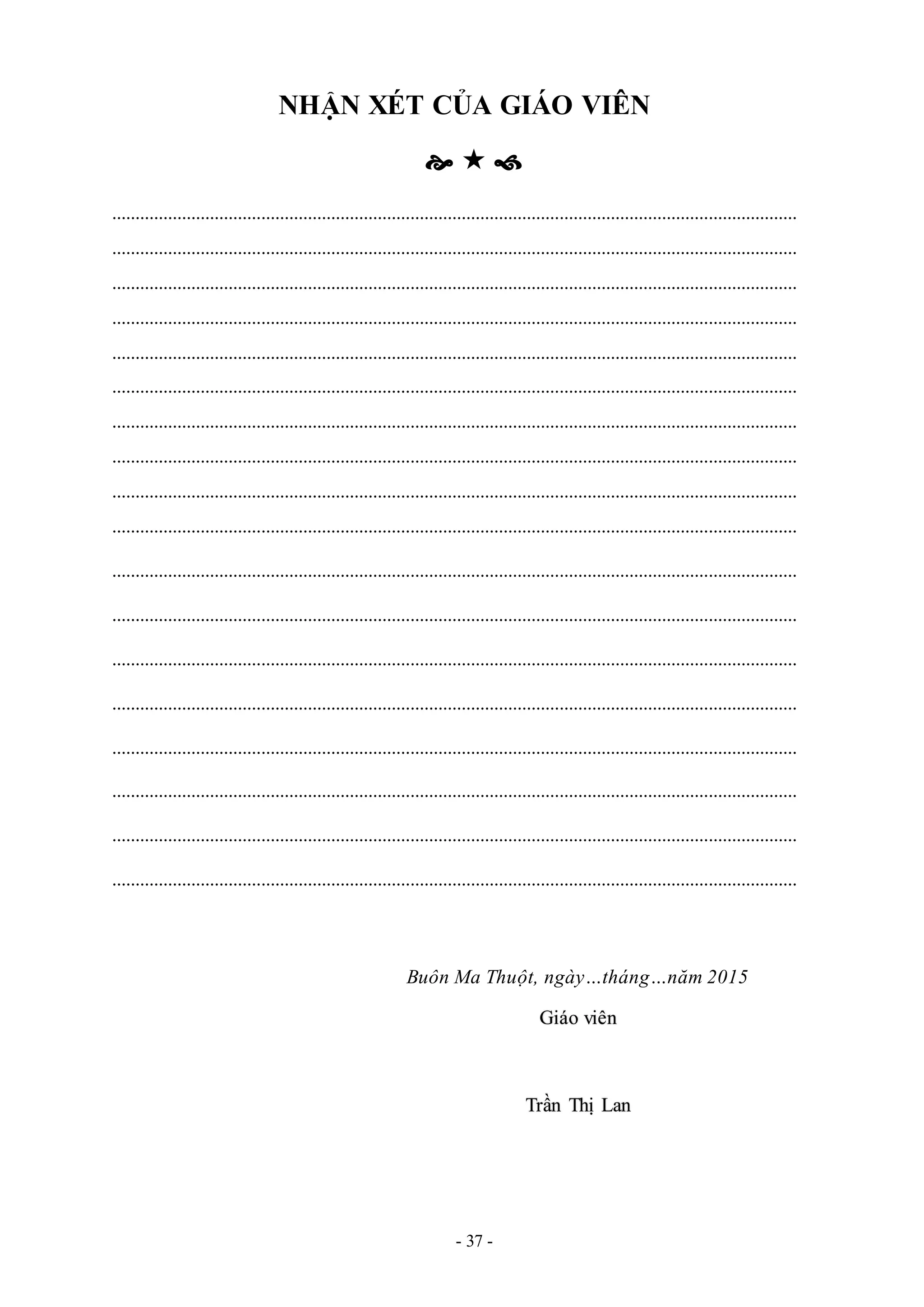 - 37 -
NHẬN XÉT CỦA GIÁO VIÊN
  
...................................................................................................................................................
...................................................................................................................................................
...................................................................................................................................................
...................................................................................................................................................
...................................................................................................................................................
...................................................................................................................................................
...................................................................................................................................................
...................................................................................................................................................
...................................................................................................................................................
...................................................................................................................................................
...................................................................................................................................................
...................................................................................................................................................
...................................................................................................................................................
...................................................................................................................................................
...................................................................................................................................................
...................................................................................................................................................
...................................................................................................................................................
...................................................................................................................................................
Buôn Ma Thuột, ngày…tháng…năm 2015
Giáo viên
Trần Thị Lan
 