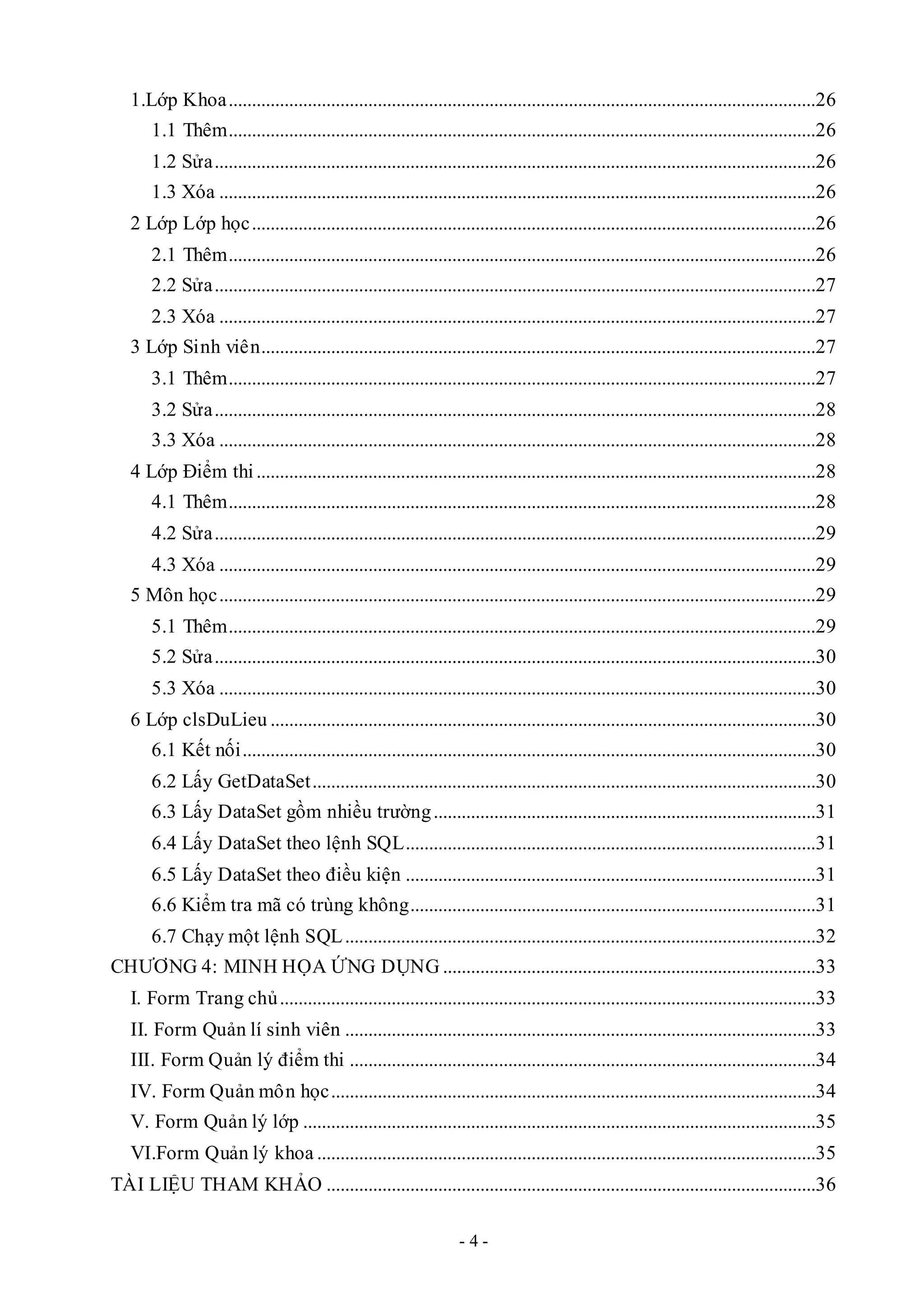 - 4 -
1.Lớp Khoa..............................................................................................................................26
1.1 Thêm..............................................................................................................................26
1.2 Sửa.................................................................................................................................26
1.3 Xóa ................................................................................................................................26
2 Lớp Lớp học.........................................................................................................................26
2.1 Thêm..............................................................................................................................26
2.2 Sửa.................................................................................................................................27
2.3 Xóa ................................................................................................................................27
3 Lớp Sinh viên.......................................................................................................................27
3.1 Thêm..............................................................................................................................27
3.2 Sửa.................................................................................................................................28
3.3 Xóa ................................................................................................................................28
4 Lớp Điểm thi........................................................................................................................28
4.1 Thêm..............................................................................................................................28
4.2 Sửa.................................................................................................................................29
4.3 Xóa ................................................................................................................................29
5 Môn học................................................................................................................................29
5.1 Thêm..............................................................................................................................29
5.2 Sửa.................................................................................................................................30
5.3 Xóa ................................................................................................................................30
6 Lớp clsDuLieu .....................................................................................................................30
6.1 Kết nối...........................................................................................................................30
6.2 Lấy GetDataSet............................................................................................................30
6.3 Lấy DataSet gồm nhiều trường..................................................................................31
6.4 Lấy DataSet theo lệnh SQL........................................................................................31
6.5 Lấy DataSet theo điều kiện ........................................................................................31
6.6 Kiểm tra mã có trùng không.......................................................................................31
6.7 Chạy một lệnh SQL.....................................................................................................32
CHƯƠNG 4: MINH HỌA ỨNG DỤNG ................................................................................33
I. Form Trang chủ...................................................................................................................33
II. Form Quản lí sinh viên .....................................................................................................33
III. Form Quản lý điểm thi ....................................................................................................34
IV. Form Quản môn học........................................................................................................34
V. Form Quản lý lớp ..............................................................................................................35
VI.Form Quản lý khoa ...........................................................................................................35
TÀI LIỆU THAM KHẢO .........................................................................................................36
 