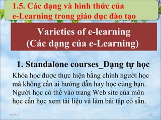 08/09/16 10
Varieties of e-learning
(Các dạng của e-Learning)
1. Standalone courses_Dạng tự học
Khóa học được thực hiện bằng chính người học
mà không cần ai hướng dẫn hay học cùng bạn.
Người học có thể vào trang Web site của môn
học cần học xem tài liệu và làm bài tập có sẵn.
1.5. Các dạng và hình thức của
e-Learning trong giáo dục đào tạo
 