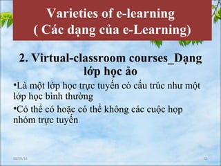 Varieties of e-learning
( Các dạng của e-Learning)
2. Virtual-classroom courses_Dạng
lớp học ảo
•Là một lớp học trực tuyến có cấu trúc như một
lớp học bình thường
•Có thể có hoặc có thể không các cuộc họp
nhóm trực tuyến
08/09/16 11
 