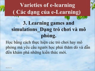 Varieties of e-learning
( Các dạng của e-Learning)
3. Learning games and
simulations_Dạng trò chơi và mô
phỏng.
Học bằng cách thực hiện các trò chơi hay mô
phỏng mà yêu cầu người học phải thăm dò và dẫn
đến khám phá những kiến thức mới.
08/09/16 12
 