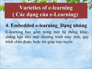 Varieties of e-learning
( Các dạng của e-Learning)
4. Embedded e-learning_Dạng nhúng
E-learning bao gồm trong một hệ thống khác,
chẳng hạn như một chương trình máy tính, quy
trình chẩn đoán, hoặc trợ giúp trực tuyến
08/09/16 13
 