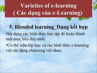Varieties of e-learning
( Các dạng của e-Learning)
5. Blended learning_Dạng kết hợp
•Sử dụng các hình thức học tập để hoàn thành
một mục tiêu duy nhất
•Có thể trộn lớp học và các hình thức e-learning
với các dạng elearning với nhau.
08/09/16 14
 
