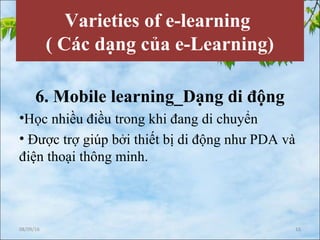 Varieties of e-learning
( Các dạng của e-Learning)
6. Mobile learning_Dạng di động
•Học nhiều điều trong khi đang di chuyển
• Được trợ giúp bởi thiết bị di động như PDA và
điện thoại thông minh.
08/09/16 15
 