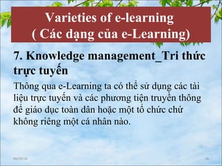 Varieties of e-learning
( Các dạng của e-Learning)
7. Knowledge management_Tri thức
trực tuyến
Thông qua e-Learning ta có thể sử dụng các tài
liệu trực tuyến và các phương tiện truyền thông
để giáo dục toàn dân hoặc một tổ chức chứ
không riêng một cá nhân nào.
08/09/16 16
 