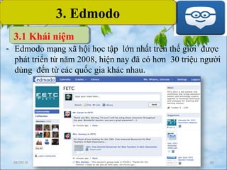08/09/16 20
3. Edmodo3. Edmodo
- Edmodo mạng xã hội học tập lớn nhất trên thế giới được
phát triển từ năm 2008, hiện nay đã có hơn 30 triệu người
dùng đến từ các quốc gia khác nhau.
3.1 Khái niệm
 