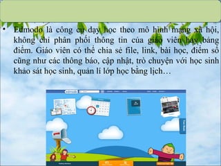 • Edmodo là công cụ dạy học theo mô hình mạng xã hội,
không chỉ phân phối thông tin của giáo viên hay bảng
điểm. Giáo viên có thể chia sẻ file, link, bài học, điểm số
cũng như các thông báo, cập nhật, trò chuyện với học sinh
khảo sát học sinh, quản lí lớp học bằng lịch…
 