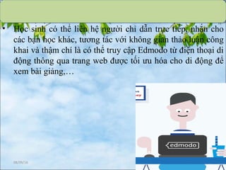 • Học sinh có thể liên hệ người chỉ dẫn trực tiếp, nhắn cho
các bạn học khác, tương tác với không gian thảo luận công
khai và thậm chí là có thể truy cập Edmodo từ điện thoại di
động thông qua trang web được tối ưu hóa cho di động để
xem bài giảng,…
08/09/16 23
 