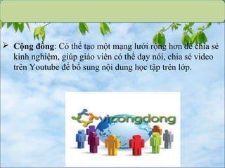  Cộng đồng: Có thể tạo một mạng lưới rộng hơn để chia sẻ
kinh nghiệm, giúp giáo viên có thể dạy nói, chia sẻ video
trên Youtube để bổ sung nội dung học tập trên lớp.
 