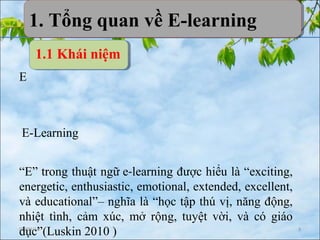 08/09/16 3
E
E-Learning
“E” trong thuật ngữ e-learning được hiểu là “exciting,
energetic, enthusiastic, emotional, extended, excellent,
và educational”– nghĩa là “học tập thú vị, năng động,
nhiệt tình, cảm xúc, mở rộng, tuyệt vời, và có giáo
dục”(Luskin 2010 )
1.1 Khái niệm
1. Tổng quan về E-learning1. Tổng quan về E-learning
 