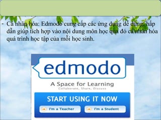 - Cá nhân hóa: Edmodo cung cấp các ứng dụng dễ dùng, hấp
dẫn giúp tích hợp vào nội dung môn học qua đó cá nhân hóa
quá trình học tập của mỗi học sinh.
 