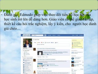 - Đánh giá: Edmodo giúp việc theo dõi tiến bộ học tập của
học sinh trở lên dễ dàng hơn. Giáo viên có thể giao bài tập,
thiết kế câu hỏi trắc nghiệm, lấy ý kiến, cho người học đánh
giá chéo…
 