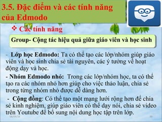 - Lớp học Edmodo: Ta có thể tạo các lớp/nhóm giúp giáo
viên và học sinh chia sẻ tài nguyên, các ý tưởng về hoạt
động dạy và học.
- Nhóm Edmodo nhỏ: Trong các lớp/nhóm học, ta có thể
tạo ra các nhóm nhỏ hơn giúp cho việc thảo luận, chia sẻ
trong từng nhóm nhỏ được dễ dàng hơn.
- Cộng đồng: Có thể tạo một mạng lưới rộng hơn để chia
sẻ kinh nghiệm, giúp giáo viên có thể dạy nói, chia sẻ video
trên Youtube để bổ sung nội dung học tập trên lớp.
3.5. Đặc điểm và các tính năng
của Edmodo
3.5. Đặc điểm và các tính năng
của Edmodo
 Các tính năng
Group- Cộng tác hiệu quả giữa giáo viên và học sinh
08/09/16 39
 