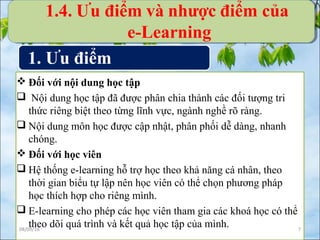  Đối với nội dung học tập
 Nội dung học tập đã được phân chia thành các đối tượng tri
thức riêng biệt theo từng lĩnh vực, ngành nghề rõ ràng.
 Nội dung môn học được cập nhật, phân phối dễ dàng, nhanh
chóng.
 Đối với học viên
 Hệ thống e-learning hỗ trợ học theo khả năng cá nhân, theo
thời gian biểu tự lập nên học viên có thể chọn phương pháp
học thích hợp cho riêng mình.
 E-learning cho phép các học viên tham gia các khoá học có thể
theo dõi quá trình và kết quả học tập của mình.08/09/16 7
1. Ưu điểm
1.4. Ưu điểm và nhược điểm của
e-Learning
 