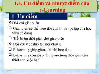 08/09/16 8
Đối với giáo viên
 Giáo viên có thể theo dõi quá trình học tập của học
viên dễ dàng
 Tiết kiệm thời gian cho giáo viên
 Đối với việc đào tạo nói chung
 E-learning giúp giảm chi phí học tập.
 E-learning còn giúp làm giảm tổng thời gian cần
thiết cho việc học
1. Ưu điểm
1.4. Ưu điểm và nhược điểm của
e-Learning
 