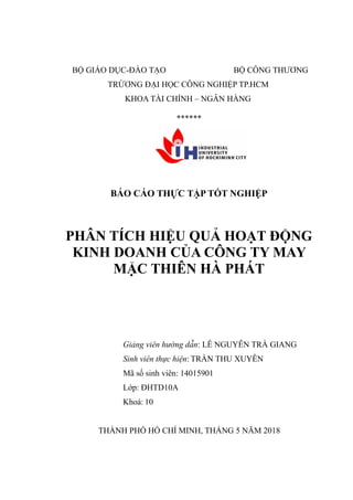 BỘ GIÁO DỤC-ĐÀO TẠO BỘ CÔNG THƯƠNG
TRỪƠNG ĐẠI HỌC CÔNG NGHIỆP TP.HCM
KHOA TÀI CHÍNH – NGÂN HÀNG
******
BÁO CÁO THỰC TẬP TỐT NGHIỆP
PHÂN TÍCH HIỆU QUẢ HOẠT ĐỘNG
KINH DOANH CỦA CÔNG TY MAY
MẶC THIÊN HÀ PHÁT
Giảng viên hướng dẫn: LÊ NGUYỄN TRÀ GIANG
Sinh viên thực hiện: TRẦN THU XUYÊN
Mã số sinh viên: 14015901
Lớp: ĐHTD10A
Khoá: 10
THÀNH PHỐ HỒ CHÍ MINH, THÁNG 5 NĂM 2018
 