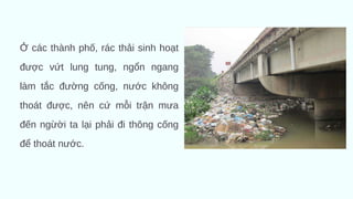 Ở các thành phố, rác thải sinh hoạt
được vứt lung tung, ngổn ngang
làm tắc đường cống, nước không
thoát được, nên cứ mỗi trận mưa
đến ngừời ta lại phải đi thông cống
để thoát nước.
 