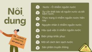 ̣
Nước - Ô nhiễm nguồn nước
2
1
4
5
6
3
5
4
2
7
Sự cần thiết bảo vệ nguồn nước và tiết
kiệm nước
Thực trạng ô nhiễm nguồn nước hiện
nay
Nguyên nhân ô nhiễm nguồn nước
Hậu quả việc ô nhiễm nguồn nước
Biện pháp khắc phục
Sản phẩm truyền thông
Một số cách làm sạch nước
8
 