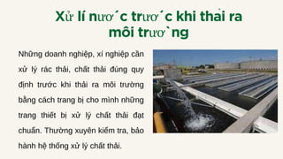 Xư
̉ lí nước trước khi thải ra
môi trường
Những doanh nghiệp, xí nghiệp cần
xử lý rác thải, chất thải đúng quy
định trước khi thải ra môi trường
bằng cách trang bị cho mình những
trang thiết bị xử lý chất thải đạt
chuẩn. Thường xuyên kiểm tra, bảo
hành hệ thống xử lý chất thải.
 