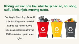 Không vứt rác bừa bãi, nhất là tại các ao, hồ, sông,
suối, kênh, rệch, mương nước.
Các hộ gia đình cũng cần xử lý
chất thải đúng cách, hạn chế
xả trực tiếp ra môi trường
khiến các chất độc ngấm vào
đất làm ô nhiễm nguồn nước
ngầm.
 