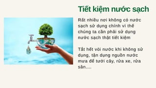 Tiết kiệm nước sạch
Rất nhiều nơi không có nước
sạch sử dụng chính vì thế
chúng ta cần phải sử dụng
nước sạch thật tiết kiệm
Tắt hết vòi nước khi không sử
dụng, tận dụng nguồn nước
mưa để tưới cây, rửa xe, rửa
sân....
 