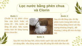 Lọc nước bằng phèn chua
và Clorin
Chuẩn bị 1g phèn chua
hòa vào bình hoặc xô
chứa 20 - 25L nước, để
lắng 30 phút. Nếu nước
nhiều hơn thì tăng lượng
phèn chua lên
Bước 1
Sau khi đã lắng cặn, thì lấy
phần nước trong bên trên và
khử trùng bằng Clorin với liều
lượng khoảng 2mg/1L, để
khoảng 2 tiếng để mùi clo bay
hết.
Bước 2
Sau khi mùi clo bay hết, chứa nước sạch vào các bể chứa để
sử dụng dần, nếu dùng nước này để uống tốt nhất cần đun sôi.
Bước 3
 