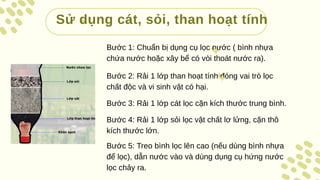 Sử dụng cát, sỏi, than hoạt tính
Bước 1: Chuẩn bị dụng cụ lọc nước ( bình nhựa
chứa nước hoặc xây bể có vòi thoát nước ra).
Bước 2: Rải 1 lớp than hoạt tính đóng vai trò lọc
chất độc và vi sinh vật có hại.
Bước 3: Rải 1 lớp cát lọc cặn kích thước trung bình.
Bước 4: Rải 1 lớp sỏi lọc vật chất lơ lửng, cặn thô
kích thước lớn.
Bước 5: Treo bình lọc lên cao (nếu dùng bình nhựa
để lọc), dẫn nước vào và dùng dụng cụ hứng nước
lọc chảy ra.
 