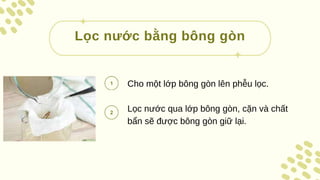 Cho một lớp bông gòn lên phễu lọc.
Lọc nước qua lớp bông gòn, cặn và chất
bẩn sẽ được bông gòn giữ lại.
Lọc nước bằng bông gòn
 