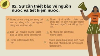 02. Sự cần thiết bảo vệ nguồn
nước và tiết kiệm nước.
Nước có vai trò quan trọng đối
với sự sống của con người,
động vật và thực vật.
Nước bị ô nhiễm chứa các
chất độc, vi sinh vật gây bệnh
cho con người và động thực
vật.
Bảo vệ nguồn nước sạch -
bảo vệ cuộc sống con người
Ở nhiều nơi còn thiếu
nước sạch.
Nước là tài nguyên hữu
hạn
Nước sạch dùng trong sinh hoạt
phải qua nhiều bước xử lí nước
rất tốn kém.
 