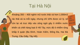 Tại Hà Nội
Khoảng 350 – 400 nghìn m3 nước thải và hơn 1.000m3
rác thải xả ra mỗi ngày, nhưng chỉ 10% được xử lý, số
còn lại xả trực tiếp vào sông ngòi gây ô nhiễm nước
khiến cá chết hàng loạt ở Hồ Tây, mức độ ô nhiễm rộng
khắp 6 quận (Ba Đình, Hoàn Kiếm, Đống Đa, Hai Bà
Trưng, Cầu Giấy, Tây Hồ).
 