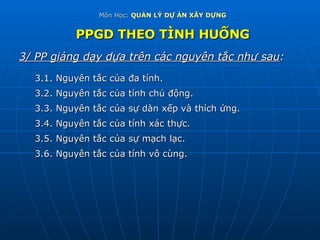 Môn Học:  QUẢN LÝ DỰ ÁN XÂY DỰNG PPGD THEO TÌNH HUỐNG 3/ PP giảng dạy dựa trên các nguyên tắc như sau : 3.1. Nguyên tắc của đa tính. 3.2. Nguyên tắc của tính chủ động. 3.3. Nguyên tắc của sự dàn xếp và thích ứng. 3.4. Nguyên tắc của tính xác thực. 3.5. Nguyên tắc của sự mạch lạc. 3.6. Nguyên tắc của tính vô cùng. 