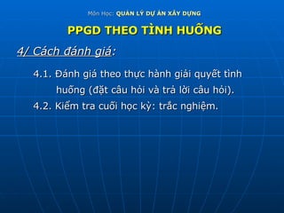 Môn Học:  QUẢN LÝ DỰ ÁN XÂY DỰNG PPGD THEO TÌNH HUỐNG 4/ Cách đánh giá : 4.1. Đánh giá theo thực hành giải quyết tình  huống (đặt câu hỏi và trả lời câu hỏi). 4.2. Kiểm tra cuối học kỳ: trắc nghiệm. 