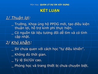 Môn Học:  QUẢN LÝ DỰ ÁN XÂY DỰNG K ẾT LUẬN 1/ Thuận lợi : _ Trường, Khoa ủng hộ PPDG mới, tạo điều kiện thuận lợi, hỗ trợ kinh phí thực hiện. _ Có nguồn tài liệu tương đối dễ tìm và có tính  cập nhật. 2/  Khó kh ăn : _ SV chưa quen với cách học “tự điều khiển”. _ Không đủ thời gian. _ Tỷ lệ SV/GV cao. _ Phòng học và trang thiết bị chưa chuyên biệt. 
