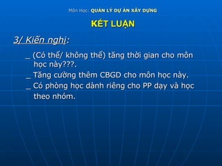 Môn Học:  QUẢN LÝ DỰ ÁN XÂY DỰNG K ẾT LUẬN 3/ Kiến nghị : _ (Có thể/ không thể) tăng thời gian cho môn  học này???. _ Tăng cường thêm CBGD cho môn học này. _ Có phòng học dành riêng cho PP dạy và học  theo nhóm. 