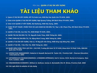 Môn Học:  QUẢN LÝ DỰ ÁN XÂY DỰNG   TÀI LIỆU THAM KHẢO 1/ Quản LÝ DỰ ÁN XÂY DỰNG, Đỗ Thị Xuân Lan, NXB Đại Học Quốc Gia TP.HCM, 2003. 2/ Giáo trình QUẢN LÝ DỰ ÁN XÂY DỰNG, Ngô Quang Tường, ĐH Bách Khoa TP.HCM, 2000. 3/ Giáo trình QUẢN LÝ XÂY DỰNG, Bộ XâyDựng, NXB Xây Dựng, 2005. 4/ KINH TÊ-KỸ THUẬT, PHÂN TÍCH VÀ LỰA CHỌN DỰ ÁN ĐẦU TƯ, Tập 1, GS. Phạm Phụ, ĐH Bách Khoa TP.HCM,  1991. 5/ QUẢN LÝ DỰ ÁN, Cao Hào Thi, NXB ĐHQG TP.HCM, 2004. 6/ QUẢN TRỊ DỰ ÁN ĐẦU TƯ, TS. Nguyễn Xuân Thủy, NXB Thống Kê, 2005. 7/ TÍNH TOÁN DỰ ÁN ĐẦU TƯ, TS. Đặng Minh Trang, NXB Thống kê, 2004 8/ QUẢN LÝ DỰ ÁN XÂY DỰNG, Viện sĩ, TS Nguyễn Văn Đáng, NXB tổng hợp Đồng Nai, 2005 9/ QUẢN LÝ DỰ ÁN , Trần Phú Tài, NXB Thống kê, 2004 10/NHẬP MÔN PHÂN TÍCH LỢI ÍCH - CHI PHÍ, Trường ĐH Kinh Tế TP HCM, Khoa Kinh Tế Phát Triển, NXB ĐH  Quốc Gia TP.HCM 11/ OPERATION MANAGEMENT, Roberta S. Russell; Bernard W. Taylor III,  Prentice Hall – Pearson Education International, 2003 12/ INTERMEDIATE MICROECONOMICS- A MODERN APPROACH, Hal R. Varian, W.W. Norton & Company. New  York. London, 1999 13/ ENGINEERING ECONOMIY, William G. Sullivan; James A. Bontadelli; Elin M. Wicks, Prentice Hall, 2000 14/ Các nghị định & website về xây dựng  